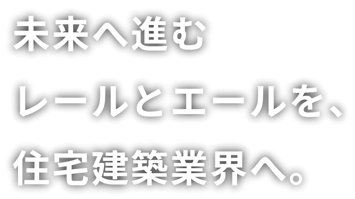 未来へ進む レールとエールを、住宅建築業界へ。